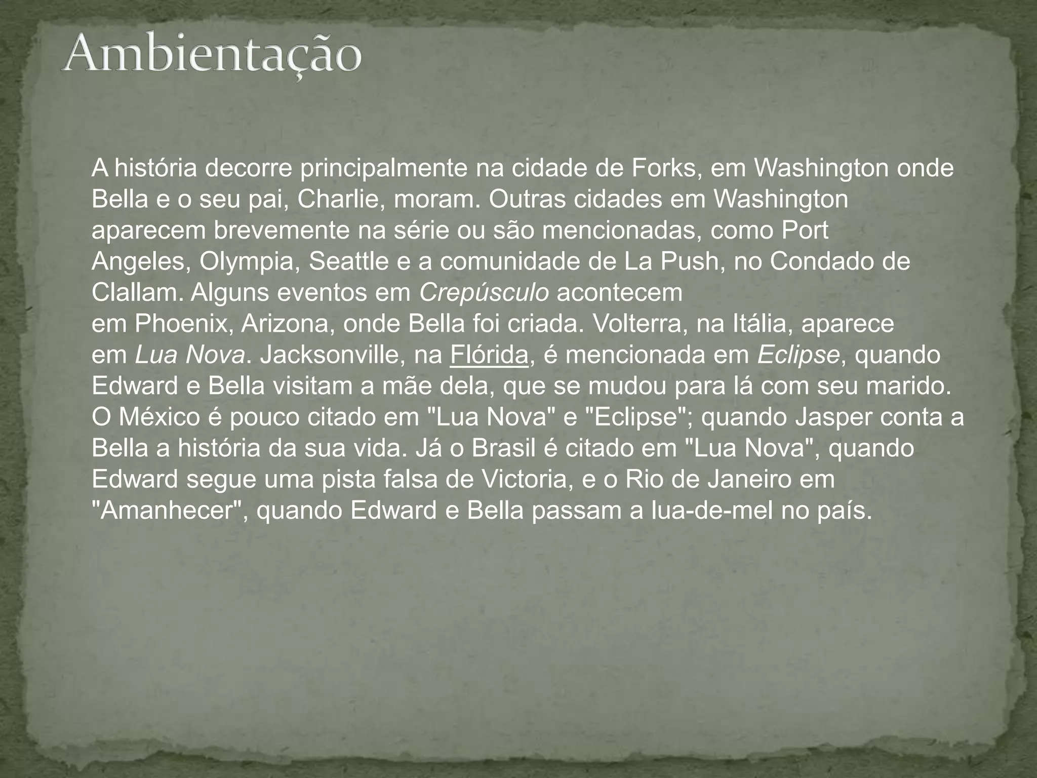 AmbientaçãoA história decorre principalmente na cidade de Forks, em Washington onde Bella e o seu pai, Charlie, moram. Outras cidades em Washington aparecem brevemente na série ou são mencionadas, como Port Angeles, Olympia, Seattle e a comunidade de La Push, no Condado de Clallam. Alguns eventos em Crepúsculo acontecem em Phoenix, Arizona, onde Bella foi criada. Volterra, na Itália, aparece em Lua Nova. Jacksonville, na Flórida, é mencionada em Eclipse, quando Edward e Bella visitam a mãe dela, que se mudou para lá com seu marido. O México é pouco citado em "Lua Nova" e "Eclipse"; quando Jasper conta a Bella a história da sua vida. Já o Brasil é citado em "Lua Nova", quando Edward segue uma pista falsa de Victoria, e o Rio de Janeiro em "Amanhecer", quando Edward e Bella passam a lua-de-mel no país.