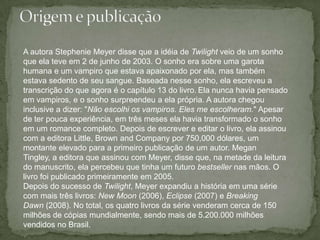 Origem e publicaçãoA autora Stephenie Meyer disse que a idéia de Twilight veio de um sonho que ela teve em 2 de junho de 2003. O sonho era sobre uma garota humana e um vampiro que estava apaixonado por ela, mas também estava sedento de seu sangue. Baseada nesse sonho, ela escreveu a transcrição do que agora é o capítulo 13 do livro.Ela nunca havia pensado em vampiros, e o sonho surpreendeu a ela própria. A autora chegou inclusive a dizer: "Não escolhi os vampiros. Eles me escolheram." Apesar de ter pouca experiência, em três meses ela havia transformado o sonho em um romance completo. Depois de escrever e editar o livro, ela assinou com a editora Little, Brown andCompany por 750,000 dólares, um montante elevado para a primeiro publicação de um autor. MeganTingley, a editora que assinou com Meyer, disse que, na metade da leitura do manuscrito, ela percebeu que tinha um futuro bestseller nas mãos. O livro foi publicado primeiramente em 2005.Depois do sucesso de Twilight, Meyer expandiu a história em uma série com mais três livros: New Moon (2006), Eclipse (2007) e BreakingDawn (2008). No total, os quatro livros da série venderam cerca de 150 milhões de cópias mundialmente, sendo mais de 5.200.000 milhões vendidos no Brasil.