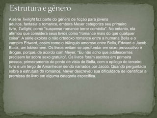 Estrutura e gêneroA série Twilight faz parte do gênero de ficção para jovens adultos, fantasia e romance, embora Meyer categorize seu primeiro livro, Twilight, como "suspense romance terror comédia". No entanto, ela afirmou que considera seus livros como "romance mais do que qualquer coisa". A série explora o não ortodoxo romance entre a humana Bella e o vampiro Edward, assim como o triângulo amoroso entre Bella, Edward e Jacob Black, um lobisomem. Os livros evitam se aprofundar em sexo provocativo e drogas, porque, de acordo com Meyer, "Eu não acho que adolescentes precisem ler sobre sexo gratuito". Os livros foram escritos em primeira pessoa, primeiramente do ponto de vista de Bella, com o epílogo do terceiro livro e um terço de Amanhecer sendo narrados por Jacob. Quando perguntada sobre a estrutura do romance, Meyer descreveu sua dificuldade de identificar a premissa do livro em alguma categoria específica.