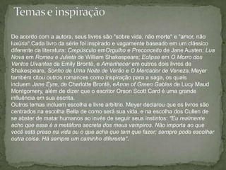 Temas e inspiraçãoDe acordo com a autora, seus livros são "sobre vida, não morte" e "amor, não luxúria".Cada livro da série foi inspirado e vagamente baseado em um clássico diferente da literatura: Crepúsculo emOrgulho e Preconceito de Jane Austen; Lua Nova em Romeu e Julieta de William Shakespeare; Eclipse em O Morro dos Ventos Uivantes de Emily Brontë, e Amanhecer em outros dois livros de Shakespeare, Sonho de Uma Noite de Verão e O Mercador de Veneza.Meyer também citou outros romances como inspiração para a saga, os quais incluem Jane Eyre, de Charlotte Brontë, eAnneof Green Gables de Lucy MaudMontgomery, além de dizer que o escritor Orson Scott Card é uma grande influência em sua escrita.Outros temas incluem escolha e livre arbítrio. Meyer declarou que os livros são centrados na escolha Bella de como será sua vida, e na escolha dos Cullen de se abster de matar humanos ao invés de seguir seus instintos: "Eu realmente acho que essa é a metáfora secreta dos meus vampiros. Não importa ao que você está preso na vida ou o que acha que tem que fazer; sempre pode escolher outra coisa. Há sempre um caminho diferente".