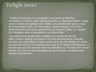 Twilight (Crepúsculo, em português) é uma série de histórias de fantasia e romance sobre vampiros escrita por Stephenie Meyer. A saga conta a história de Isabella Swan (Bella), uma adolescente que se muda de Phoenix para Forks, em Washington, experimentando um mundo totalmente novo para si ao apaixonar-se por Edward Cullen, um vampiro. Em Portugal a série é chamada de Luz e Escuridão.      Os quatro livros da série são contados sob o ponto de vista de Bella, exceto o epílogo de Eclipse e um terço de Amanhecer, que são narrados por Jacob Black. A série vendeu cerca de 100 milhões de cópias ao redor do mundo e foi traduzida para mais de 37 idiomas.Permaneceu no todo da lista por 235 semanas entre os bestsellers no The New York Times e rendeu uma franquia cinematográfica de igual sucesso, produzida pela SummitEntertainment.Twilight (série)