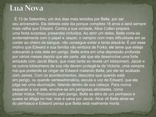 É 13 de Setembro, um dos dias mais temidos por Bella, por ser seu aniversário. Ela detesta este dia porque completa 18 anos e será sempre mais velha que Edward. Contra a sua vontade, Alice Cullen prepara uma festa surpresa, presentes incluídos. Ao abrir um deles, Bella corta-se acidentalmente com o papel e Jasper, o vampiro com mais dificuldade em se conter ao cheiro de sangue, não consegue evitar e tenta atacá-la. É por esse motivo que Edward e sua família vão embora de Forks; ele teme que esteja colocando a vida dela em perigo. Bella entra em uma depressão profunda por vários meses depois que ele parte, até que ela desenvolve uma forte amizade com Jacob Black, que mais tarde se revela um lobisomem. Jacob e os outros lobisomens de sua vila devem protegê-la de Victoria, uma vampira má que pretende se vingar de Edward matando Bella, por ele ter acabado com James. Com os acontecimentos, descobre que quando está em perigo, ou quando senteadrenalina, escuta a voz de Edward, que ela julga ser uma alucinação, falando dentro de sua cabeça. Para nunca esquecer a voz dele, envolve-se em perigosas atividades, como pilotar motos. Procurando pelo perigo, Bella se atira de um penhasco e quase se afoga no mar, mas é salva por Jacob. Alice vê Bella atirar-se do penhasco e Edward pensa que Bella está realmente morta. Lua Nova