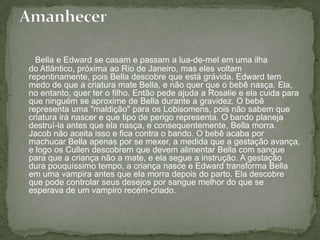 Bella e Edward se casam e passam a lua-de-mel em uma ilha do Atlântico, próxima ao Rio de Janeiro, mas eles voltam repentinamente, pois Bella descobre que está grávida. Edward tem medo de que a criatura mate Bella, e não quer que o bebê nasça. Ela, no entanto, quer ter o filho. Então pede ajuda a Rosalie e ela cuida para que ninguém se aproxime de Bella durante a gravidez. O bebê representa uma "maldição" para os Lobisomens, pois não sabem que criatura irá nascer e que tipo de perigo representa. O bando planeja destruí-la antes que ela nasça, e consequentemente, Bella morra. Jacob não aceita isso e fica contra o bando. O bebê acaba por machucar Bella apenas por se mexer, a medida que a gestação avança, e logo os Cullen descobrem que devem alimentar Bella com sangue para que a criança não a mate, e ela segue a instrução. A gestação dura pouquíssimo tempo, a criança nasce e Edward transforma Bella em uma vampira antes que ela morra depois do parto. Ela descobre que pode controlar seus desejos por sangue melhor do que se esperava de um vampiro recém-criado.Amanhecer