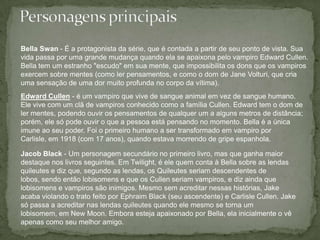 Personagens principaisBella Swan - É a protagonista da série, que é contada a partir de seu ponto de vista. Sua vida passa por uma grande mudança quando ela se apaixona pelo vampiro Edward Cullen. Bella tem um estranho "escudo" em sua mente, que impossibilita os dons que os vampiros exercem sobre mentes (como ler pensamentos, e como o dom de Jane Volturi, que cria uma sensação de uma dor muito profunda no corpo da vítima). Edward Cullen - é um vampiro que vive de sangue animal em vez de sangue humano. Ele vive com um clã de vampiros conhecido como a família Cullen. Edward tem o dom de ler mentes, podendo ouvir os pensamentos de qualquer um a alguns metros de distância; porém, ele só pode ouvir o que a pessoa está pensando no momento. Bella é a única imune ao seu poder. Foi o primeiro humano a ser transformado em vampiro por Carlisle, em 1918 (com 17 anos), quando estava morrendo de gripe espanhola. Jacob Black - Um personagem secundário no primeiro livro, mas que ganha maior destaque nos livros seguintes. Em Twilight, é ele quem conta à Bella sobre as lendas quileutes e diz que, segundo as lendas, os Quileutes seriam descendentes de lobos, sendo então lobisomens e que os Cullen seriam vampiros, e diz ainda que lobisomens e vampiros são inimigos. Mesmo sem acreditar nessas histórias, Jake acaba violando o trato feito por Ephraim Black (seu ascendente) e Carlisle Cullen. Jake só passa a acreditar nas lendas quileutes quando ele mesmo se torna um lobisomem, em New Moon. Embora esteja apaixonado por Bella, ela inicialmente o vê apenas como seu melhor amigo. 