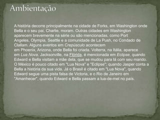 AmbientaçãoA história decorre principalmente na cidade de Forks, em Washington onde Bella e o seu pai, Charlie, moram. Outras cidades em Washington aparecem brevemente na série ou são mencionadas, como Port Angeles, Olympia, Seattle e a comunidade de La Push, no Condado de Clallam. Alguns eventos em Crepúsculo acontecem em Phoenix, Arizona, onde Bella foi criada. Volterra, na Itália, aparece em Lua Nova. Jacksonville, na Flórida, é mencionada em Eclipse, quando Edward e Bella visitam a mãe dela, que se mudou para lá com seu marido. O México é pouco citado em "Lua Nova" e "Eclipse"; quando Jasper conta a Bella a história da sua vida. Já o Brasil é citado em "Lua Nova", quando Edward segue uma pista falsa de Victoria, e o Rio de Janeiro em "Amanhecer", quando Edward e Bella passam a lua-de-mel no país.