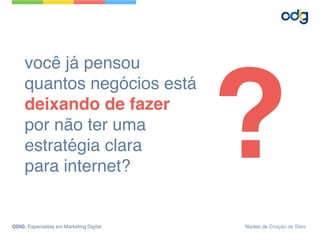 você já pensou 
quantos negócios está
deixando de fazer
por não ter uma
estratégia clara
para internet?
?
ODIG, Especialista em Marketing Digital Núcleo de Criação de Sites
 