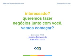 interessado? 
queremos fazer  
negócios junto com você. 
vamos começar?
(55) 3028-2068!
negocios@odig.com.br !
www.odig.com.br!
ODIG, Especialista em Marketing Digital Desenvolvimento de Sites
 