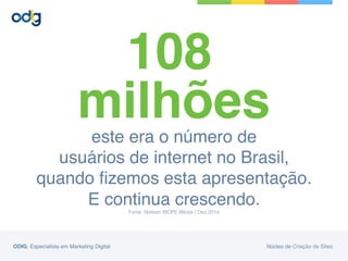 este era o número de  
usuários de internet no Brasil,  
quando ﬁzemos esta apresentação.
E continua crescendo.
Fonte: Nielsen IBOPE Media / Dez.2014!
108
milhões
ODIG, Especialista em Marketing Digital Núcleo de Criação de Sites
 