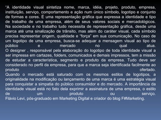 “A identidade visual sintetiza nome, marca, idéia, projeto, produto, empresa,
instituição, serviço, comportamento e ação num único símbolo, logotipo e conjunto
de formas e cores. É uma representação gráfica que expressa a identidade e tipo
de trabalho de uma empresa, além de seus valores sociais e mercadológicos.
Na sociedade e no trabalho tudo necessita de representação gráfica, desde uma
marca até uma sinalização de trânsito, mas além do caráter visual, cada símbolo
precisa representar origem, qualidade e “força” em sua comunicação. No caso de
um logotipo de uma empresa, busca-se adequar a mensagem visual ao tipo de
público             e          mercado            no            qual          atua.
O designer , responsável pela elaboração do logotipo de toda identidade visual a
ser impressa em cartazes, folders, comunicados e demais impressos, tem a missão
de estudar a característica, segmento e produto da empresa. Tudo deve ser
considerado no perfil da empresa, para que a marca seja identificada facilmente ao
produto                                                                   ofertado.
Quando o mercado está saturado com os mesmos estilos de logotipos, a
originalidade na modificação ou lançamento de uma marca é uma estratégia visual
para conquistar a simpatia do público consumidor e do mercado. A importância da
identidade visual está no fato dela exprimir a assinatura de uma empresa, o estilo
de                 um               produto                ou              serviço.
Flávio Levi, pós-graduado em Marketing Digital e criador do blog F#Marketing.
 
