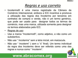 Módulo 1
Regras e uso correto
• Incoterms® é uma marca registrada da Câmara de
Comércio Internacional, embora a ICC incentive e promova
a utilização das regras dos Incoterms por terceiros em
contratos de compra e venda, não é um termo genérico,
que pode ser usado para designar todos os termos de
comércio, mas uma marca, utilizada somente para designar
os termos elaborados pela ICC.
• Regras de uso:
- Use a marca “Incoterms®”, como adjetivo, e não como um
substantivo.
- Não use “ Incoterms” sem a letra inicial, em maiúscula.
- Não use “ Incoterm” ( sem o “s” final). Um termo individual
da regra dos Incoterms deve ser referido como uma das
regras e nunca como “ Incoterm”.
 