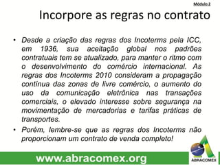 Módulo 2
Incorpore as regras no contrato
• Desde a criação das regras dos Incoterms pela ICC,
em 1936, sua aceitação global nos padrões
contratuais tem se atualizado, para manter o ritmo com
o desenvolvimento do comércio internacional. As
regras dos Incoterms 2010 consideram a propagação
contínua das zonas de livre comércio, o aumento do
uso da comunicação eletrônica nas transações
comerciais, o elevado interesse sobre segurança na
movimentação de mercadorias e tarifas práticas de
transportes.
• Porém, lembre-se que as regras dos Incoterms não
proporcionam um contrato de venda completo!
 