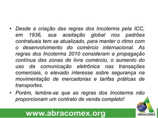 • Desde a criação das regras dos Incoterms pela ICC,
em 1936, sua aceitação global nos padrões
contratuais tem se atualizado, para manter o ritmo com
o desenvolvimento do comércio internacional. As
regras dos Incoterms 2010 consideram a propagação
contínua das zonas de livre comércio, o aumento do
uso da comunicação eletrônica nas transações
comerciais, o elevado interesse sobre segurança na
movimentação de mercadorias e tarifas práticas de
transportes.
• Porém, lembre-se que as regras dos Incoterms não
proporcionam um contrato de venda completo!
 