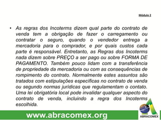 Módulo 2
• As regras dos Incoterms dizem qual parte do contrato de
venda tem a obrigação de fazer o carregamento ou
contratar o seguro, quando o vendedor entrega a
mercadoria para o comprador, e por quais custos cada
parte é responsável. Entretanto, as Regras dos Incoterms
nada dizem sobre PREÇO a ser pago ou sobre FORMA DE
PAGAMENTO. Também pouco lidam com a transferência
de propriedade da mercadoria ou com as consequências de
rompimento do contrato. Normalmente estes assuntos são
tratados com estipulações específicas no contrato de venda
ou segundo normas jurídicas que regulamentam o contato.
Uma lei obrigatória local pode invalidar qualquer aspecto do
contrato de venda, incluindo a regra dos Incoterms
escolhida.
 