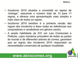 • Incoterms 2010 atualiza e consolida as regras de
“entrega”, reduzindo o número total de 13 para 11
regras, e oferece uma apresentação mais simples e
mais clara de todas as regras.
• Incoterms 2010 também é a primeira versão das
regras dos Incoterms a fazer todas as referências aos
compradores e vendedores em gênero neutro.
• A ampla habilidade da ICC em Leis Comerciais e
Práticas, cujos membros procedem de todas as partes
do mundo e de diferentes setores do comex, garantem
que as regras dos Incoterms 2010 respondam as
necessidades comerciais de qualquer localidade.
Módulo 2
 