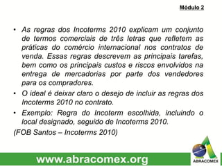• As regras dos Incoterms 2010 explicam um conjunto
de termos comerciais de três letras que refletem as
práticas do comércio internacional nos contratos de
venda. Essas regras descrevem as principais tarefas,
bem como os principais custos e riscos envolvidos na
entrega de mercadorias por parte dos vendedores
para os compradores.
• O ideal é deixar claro o desejo de incluir as regras dos
Incoterms 2010 no contrato.
• Exemplo: Regra do Incoterm escolhida, incluindo o
local designado, seguido de Incoterms 2010.
(FOB Santos – Incoterms 2010)
Módulo 2
 