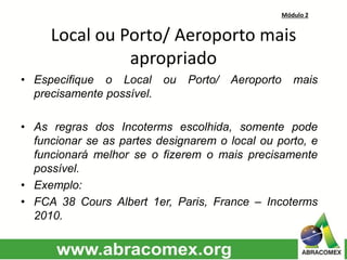 Módulo 2
Local ou Porto/ Aeroporto mais
apropriado
• Especifique o Local ou Porto/ Aeroporto mais
precisamente possível.
• As regras dos Incoterms escolhida, somente pode
funcionar se as partes designarem o local ou porto, e
funcionará melhor se o fizerem o mais precisamente
possível.
• Exemplo:
• FCA 38 Cours Albert 1er, Paris, France – Incoterms
2010.
 