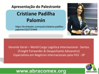 Apresentação do Palestrante
Cristiane Padilha
Palomin
Gerente Geral – World Cargo Logística Internacional - Santos
(Freight Forwarder & Despachante Aduaneiro)
Especialista em Negócios Internacionais pela FGV - SP
Insira uma foto
de perfil
https://br.linkedin.com/pub/cristiane-padilha-
palomin/32/272/946
 