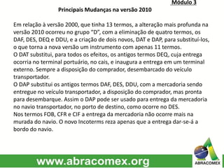 Módulo 3
Principais Mudanças na versão 2010
Em relação à versão 2000, que tinha 13 termos, a alteração mais profunda na
versão 2010 ocorreu no grupo “D”, com a eliminação de quatro termos, os
DAF, DES, DEQ e DDU, e a criação de dois novos, DAT e DAP, para substituí-los,
o que torna a nova versão um instrumento com apenas 11 termos.
O DAT substitui, para todos os efeitos, os antigos termos DEQ, cuja entrega
ocorria no terminal portuário, no cais, e inaugura a entrega em um terminal
externo. Sempre a disposição do comprador, desembarcado do veículo
transportador.
O DAP substitui os antigos termos DAF, DES, DDU, com a mercadoria sendo
entregue no veículo transportador, a disposição do comprador, mas pronta
para desembarque. Assim o DAP pode ser usado para entrega da mercadoria
no navio transportador, no porto de destino, como ocorre no DES.
Nos termos FOB, CFR e CIF a entrega da mercadoria não ocorre mais na
murada do navio. O novo Incoterms reza apenas que a entrega dar-se-á a
bordo do navio.
 