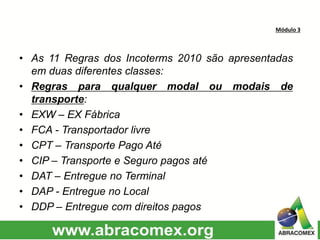 Módulo 3
• As 11 Regras dos Incoterms 2010 são apresentadas
em duas diferentes classes:
• Regras para qualquer modal ou modais de
transporte:
• EXW – EX Fábrica
• FCA - Transportador livre
• CPT – Transporte Pago Até
• CIP – Transporte e Seguro pagos até
• DAT – Entregue no Terminal
• DAP - Entregue no Local
• DDP – Entregue com direitos pagos
 