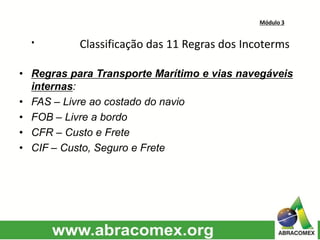 Módulo 3
· Classificação das 11 Regras dos Incoterms
• Regras para Transporte Marítimo e vias navegáveis
internas:
• FAS – Livre ao costado do navio
• FOB – Livre a bordo
• CFR – Custo e Frete
• CIF – Custo, Seguro e Frete
 