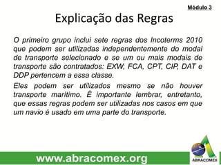 O primeiro grupo inclui sete regras dos Incoterms 2010
que podem ser utilizadas independentemente do modal
de transporte selecionado e se um ou mais modais de
transporte são contratados: EXW, FCA, CPT, CIP, DAT e
DDP pertencem a essa classe.
Eles podem ser utilizados mesmo se não houver
transporte marítimo. É importante lembrar, entretanto,
que essas regras podem ser utilizadas nos casos em que
um navio é usado em uma parte do transporte.
Explicação das Regras
Módulo 3
 