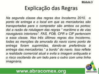 Na segunda classe das regras dos Incoterms 2010, o
ponto de entrega e o local em que as mercadorias são
transportadas para o comprador são ambos os portos;
daí a razão da rotulagem das regras “ marítimo e de vias
navegáveis interiores”. FAS, FOB, CFR e CIF pertencem
a essa classe. Nas três últimas regras dos Incoterms,
todas as menções da amurada do navio como ponto de
entrega foram suprimidas, dando-se preferência à
entrega das mercadorias “ a bordo” do navio. Isso reflete
a realidade comercial atual e evita a imagem antiquada e
o risco oscilando de um lado para o outro com uma linha
imaginária.
Explicação das Regras
Módulo 3
 