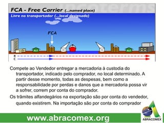 Compete ao Vendedor entregar a mercadoria à custodia do
transportador, indicado pelo comprador, no local determinado. A
partir desse momento, todas as despesas, bem como a
responsabilidade por perdas e danos que a mercadoria possa vir
a sofrer, correm por conta do comprador.
Os trâmites alfandegários na exportação são por conta do vendedor,
quando existirem. Na importação são por conta do comprador.
 