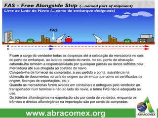 Ficam a cargo do vendedor todas as despesas até a colocação da mercadoria no cais
do porto de embarque, ao lado do costado do navio, no seu ponto de atracação,
cabendo-lhe também a responsabilidade por quaisquer perdas ou danos sofridos pela
mercadoria até sua chegada ao costado do navio.
Compete-lhe de fornecer ao comprador, a seu pedido e conta, assistência na
obtenção de documentos no país de origem ou de embarque como os certificados de
origem, licenças de exportações, etc.).
Quando as mercadorias forem ovadas em containers e entregues pelo vendedor ao
transportador num terminal e não ao lado do navio, o termo FAS não é adequado ao
uso.
Os trâmites alfandegários na exportação são por conta do vendedor, enquanto os
trâmites e direitos alfandegários na importação são por conta do comprador.
 
