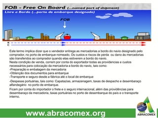 Este termo implica dizer que o vendedor entrega as mercadorias a bordo do navio designado pelo
comprador, no porto de embarque nomeado. Os custos e riscos de perda ou dano às mercadorias
são transferidos ao comprador quando elas estiverem a bordo do navio.
Nesta condição de venda, correm por conta do exportador todas as providencias e custos
necessários para colocação da mercadoria a bordo do navio, tais como:
-Preparação e embalagem da mercadoria
-Obtenção dos documentos para embarque
-Transporte e seguro desde a fábrica até o local de embarque
-Despesas portuárias, tais como: Capatazias, armazenagem, taxas de despacho e desembaraço
alfandegário no porto de embarque.
Ficam por conta do importador o frete e o seguro internacional, além das providências para
desembaraço da mercadoria, taxas portuárias no porto de desembarque do país e o transporte
interno.
 