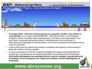 • O Incoterm DAP – Delivered at Place, garante ao comprador, receber a mercadoria no
local definido. Ao ser usado o INCOTERM DAP – Delivered at Place, ou em Português,
entregue no local, o vendedor deverá desembaraçar a mercadoria para exportação no seu
país, fazer o transporte internacional e levar a mercadoria até o local combinado. O
desembaraço de importação no local de destino, bem como a descarga da mercadoria, ficam a
cargo do comprador.
• O termo DAP pode ser utilizado para qualquer modalidade de transporte, desde terrestre e
aéreo até marítimo, fluvial ou lacustre.
• O risco do transporte no DAP fica a cargo do vendedor até chegar no local estipulado. No
instante que a mercadoria sai do veículo transportador, o risco passa a ser do comprador.
Os trâmites alfandegários na exportação são por conta do vendedor, quando aplicáveis.
O vendedor não tem obrigação com relação aos trâmites e direitos alfandegários na
importação.
 