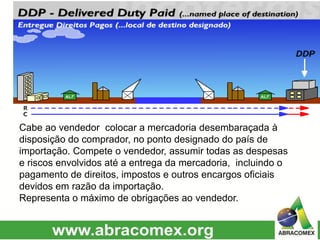 Cabe ao vendedor colocar a mercadoria desembaraçada à
disposição do comprador, no ponto designado do país de
importação. Compete o vendedor, assumir todas as despesas
e riscos envolvidos até a entrega da mercadoria, incluindo o
pagamento de direitos, impostos e outros encargos oficiais
devidos em razão da importação.
Representa o máximo de obrigações ao vendedor.
 