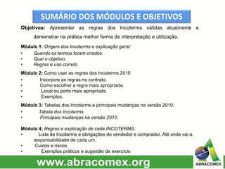 SUMÁRIO DOS MÓDULOS E OBJETIVOS
Objetivos: Apresentar as regras dos Incoterms válidas atualmente e
demonstrar na prática melhor forma de interpretação e utilização.
Módulo 1: Origem dos Incoterms e explicação geral:
• Quando os termos foram criados.
• Qual o objetivo.
• Regras e uso correto.
Módulo 2: Como usar as regras dos Incoterms 2010
• Incorpore as regras no contrato.
• Como escolher a regra mais apropriada.
• Local ou porto mais apropriado.
• Exemplos.
Módulo 3: Tabelas dos Incoterms e principais mudanças na versão 2010:
• Tabela dos Incoterms.
• Principais mudanças na versão 2010.
Módulo 4: Regras e explicação de cada INCOTERMS:
• Lista de Incoterms e obrigações do vendedor e comprador. Até onde vai a
responsabilidade de cada um.
• Custos e riscos.
• Exemplos práticos e sugestão de exercício
 