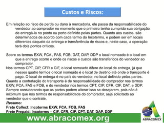 Custos e Riscos:
Em relação ao risco de perda ou dano à mercadoria, ele passa da responsabilidade do
vendedor ao comprador no momento que o primeiro tenha cumprido sua obrigação
de entregá-la no ponto ou porto definido pelas partes. Quanto aos custos, são
determinados de acordo com cada termo do Incoterms, e podem ser em locais
diferentes daquele da entrega e transferência de riscos e, neste caso, a operação
terá dois pontos críticos.
Sobre os termos EXW, FCA , FAS, FOB, DAT, DAP, DDP o local nomeado é o local em
que a entrega ocorre e onde os riscos e custos são transferidos do vendedor ao
comprador.
Nos termos CPT, CIP, CFR e CIF, o local nomeado difere do local de entrega, já que
nesses quatro termos o local nomeado é o local de destino até onde o transporte é
pago. O local de entrega é no país do vendedor, no local definido pelas partes.
Quanto a contratação do transporte é de responsabilidade do comprador nos termos
EXW, FCA, FAS e FOB, e do vendedor nos termos CPT, CIP, CFR, CIF, DAT, e DDP.
Sempre considerando que as partes podem alterar isso se desejarem, pois não é
incomum que nos termos de responsabilidade do comprador, seja solicitado ao
vendedor que o contrate.
Resumo:
Frete Collect: Incoterms EXW, FCA, FOB, FAS
Frete Prepaid: Incoterms – CIF, CFR, CIP, CPT, DAT, DAP, DDP
 