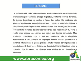 RESUMO:
Os Incoterms tem como finalidade definir a responsabilidade dos compradores
e vendedores por ocasião da entrega do produto, conforme contrato de venda.
Os termos determinam os custos e riscos das partes. Os Incoterms são
adotados regularmente e mundialmente, nos contratos de venda internacional e
se tornaram parte integrante dos termos usados nas transações comerciais.
Todo contrato de venda deveria fazer referência aos Incoterms 2010, como a
versão mais recente das regras que tratam dos termos comerciais. Mas
lembrando novamente, que o uso dos Incoterms não é obrigatório
mundialmente, é uma proposta em linguagem mundial utilizada para facilitar o
comércio internacional e que na prática é muito utilizada por importadores e
exportadores. O Siscomex – Sistema de Comércio Exterior Brasileiro exige a
indicação dos Incoterms no sistema para efetivação do desembaraço
aduaneiro.
 