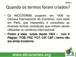 Módulo 1
Quando os termos foram criados?
• Os INCOTERMS surgiram em 1936 na
Câmara Internacional do Comércio, com sede
em Paris, que interpretou e consolidou as
diversas formas contratuais que vinham sendo
utilizadas no comércio internacional.
• Porém a ideia existe desde 1923 – com 6
Regras: FOB, FAZ, FOT, CIF, C&F ( termo não
era ainda Incoterms.
 