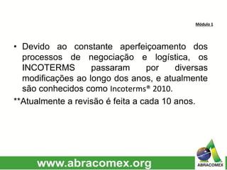 Módulo 1
• Devido ao constante aperfeiçoamento dos
processos de negociação e logística, os
INCOTERMS passaram por diversas
modificações ao longo dos anos, e atualmente
são conhecidos como Incoterms® 2010.
**Atualmente a revisão é feita a cada 10 anos.
 