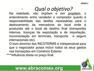 Módulo 1
· Qual o objetivo?
Na realidade, não impõem e sim propõem, o
entendimento entre vendedor e comprador quanto à
responsabilidade das tarefas necessárias para o
deslocamento da mercadoria do local onde é
produzida até o local de destino final (transportes
internos, licenças de exportação e de importação,
movimentação em terminais, transporte e seguro
internacionais etc).
O bom domínio dos INCOTERMS é indispensável para
que o negociador possa incluir todos os seus gastos
nas transações em Comércio Exterior.
****Influência direta no preço final.
 