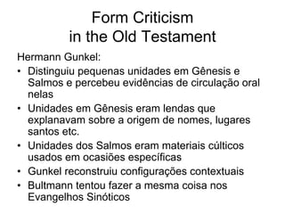 Form Criticism
          in the Old Testament
Hermann Gunkel:
• Distinguiu pequenas unidades em Gênesis e
  Salmos e percebeu evidências de circulação oral
  nelas
• Unidades em Gênesis eram lendas que
  explanavam sobre a origem de nomes, lugares
  santos etc.
• Unidades dos Salmos eram materiais cúlticos
  usados em ocasiões específicas
• Gunkel reconstruiu configurações contextuais
• Bultmann tentou fazer a mesma coisa nos
  Evangelhos Sinóticos
 