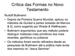Crítica das Formas no Novo
              Testamento
Rudolf Bultmann:
• Depois da Primeira Guerra Mundial, aplicou os
  métodos de Gunkel a partes isoladas de Marcos
  & Q, como sugerido por Wrede & Wellhausen.
• Bultmann argumentou que seu método poderia
  distinguir materiais mais primitivos dos mais
  recentes, gentílicos ou judaicos
• Os métodos foram sendo refinados desde as
  pesquisas de Bultmann até a prática mais ávida
  dos mesmos no “Jesus Seminar”.
 