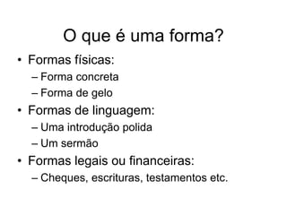 O que é uma forma?
• Formas físicas:
  – Forma concreta
  – Forma de gelo
• Formas de linguagem:
  – Uma introdução polida
  – Um sermão
• Formas legais ou financeiras:
  – Cheques, escrituras, testamentos etc.
 