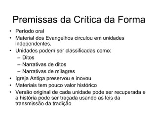 Premissas da Crítica da Forma
• Período oral
• Material dos Evangelhos circulou em unidades
  independentes.
• Unidades podem ser classificadas como:
   – Ditos
   – Narrativas de ditos
   – Narrativas de milagres
• Igreja Antiga preservou e inovou
• Materiais tem pouco valor histórico
• Versão original de cada unidade pode ser recuperada e
  a história pode ser traçada usando as leis da
  transmissão da tradição
 