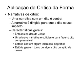 Aplicação da Crítica da Forma
• Narrativas de ditos:
  – Uma narrativa com um dito é central
  – A narrativa é dirigida para que o dito cause
    impacto
  – Características gerais:
     • Ênfases no dito de Jesus
     • Uma breve narrativa é suficiente para fazer o dito
       compreensível
     • Estória contém algum interesse biográfico
     • Estória gira em torno de algum dito ou ação de
       Jesus
 