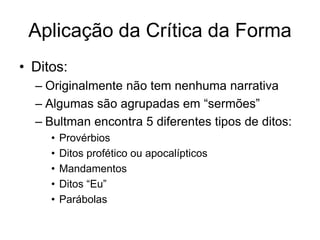 Aplicação da Crítica da Forma
• Ditos:
  – Originalmente não tem nenhuma narrativa
  – Algumas são agrupadas em “sermões”
  – Bultman encontra 5 diferentes tipos de ditos:
     •   Provérbios
     •   Ditos profético ou apocalípticos
     •   Mandamentos
     •   Ditos “Eu”
     •   Parábolas
 