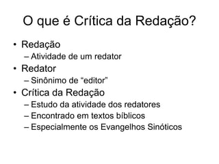 O que é Crítica da Redação?
• Redação
  – Atividade de um redator
• Redator
  – Sinônimo de “editor”
• Crítica da Redação
  – Estudo da atividade dos redatores
  – Encontrado em textos bíblicos
  – Especialmente os Evangelhos Sinóticos
 