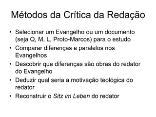 Métodos da Crítica da Redação
• Selecionar um Evangelho ou um documento
  (seja Q, M, L, Proto-Marcos) para o estudo
• Comparar diferenças e paralelos nos
  Evangelhos
• Descobrir que diferenças são obras do redator
  do Evangelho
• Deduzir qual seria a motivação teológica do
  redator
• Reconstruir o Sitz im Leben do redator
 