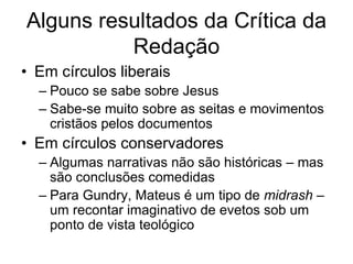 Alguns resultados da Crítica da
          Redação
• Em círculos liberais
  – Pouco se sabe sobre Jesus
  – Sabe-se muito sobre as seitas e movimentos
    cristãos pelos documentos
• Em círculos conservadores
  – Algumas narrativas não são históricas – mas
    são conclusões comedidas
  – Para Gundry, Mateus é um tipo de midrash –
    um recontar imaginativo de evetos sob um
    ponto de vista teológico
 