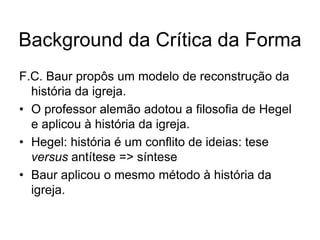 Background da Crítica da Forma
F.C. Baur propôs um modelo de reconstrução da
  história da igreja.
• O professor alemão adotou a filosofia de Hegel
  e aplicou à história da igreja.
• Hegel: história é um conflito de ideias: tese
  versus antítese => síntese
• Baur aplicou o mesmo método à história da
  igreja.
 