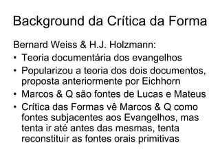 Background da Crítica da Forma
Bernard Weiss & H.J. Holzmann:
• Teoria documentária dos evangelhos
• Popularizou a teoria dos dois documentos,
  proposta anteriormente por Eichhorn
• Marcos & Q são fontes de Lucas e Mateus
• Crítica das Formas vê Marcos & Q como
  fontes subjacentes aos Evangelhos, mas
  tenta ir até antes das mesmas, tenta
  reconstituir as fontes orais primitivas
 