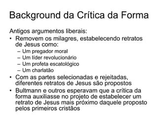 Background da Crítica da Forma
Antigos argumentos liberais:
• Removem os milagres, estabelecendo retratos
  de Jesus como:
  –   Um pregador moral
  –   Um líder revolucionário
  –   Um profeta escatológico
  –   Um charlatão
• Com as partes selecionadas e rejeitadas,
  diferentes retratos de Jesus são propostos
• Bultmann e outros esperavam que a crítica da
  forma auxiliasse no projeto de estabelecer um
  retrato de Jesus mais próximo daquele proposto
  pelos primeiros cristãos
 