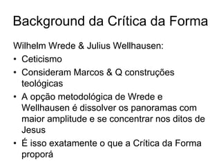 Background da Crítica da Forma
Wilhelm Wrede & Julius Wellhausen:
• Ceticismo
• Consideram Marcos & Q construções
  teológicas
• A opção metodológica de Wrede e
  Wellhausen é dissolver os panoramas com
  maior amplitude e se concentrar nos ditos de
  Jesus
• É isso exatamente o que a Crítica da Forma
  proporá
 